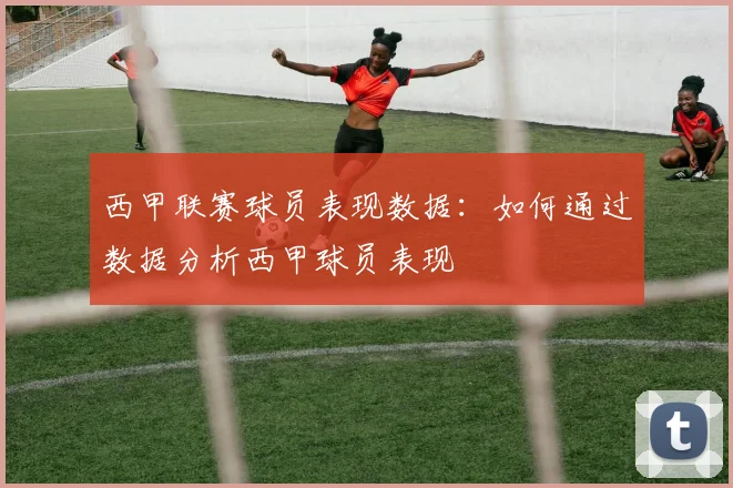 西甲联赛球员表现数据：如何通过数据分析西甲球员表现