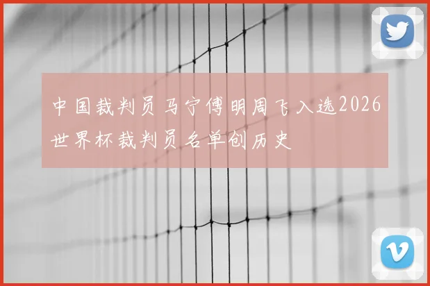 中国裁判员马宁傅明周飞入选2026世界杯裁判员名单创历史
